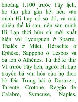 khoảng 1.100 trước Tây lịch,
họ tàn phá gần hết nền văn
minh Hi Lạp cổ sơ đó, và mãi
nhiều thế kỉ sau, nền văn minh
Hi Lạp thời hữu sử mới xuất
hiện với Lycurguen ở Sparte,
Thalès ở Milet, Héraclite ở
Ephèse, Sapppho ở Lesbos và
Sa lon ở Athènes. Từ thế kỉ thứ
VI trước Tây lịch, người Hi Lạp
truyền bá văn hóa của họ theo
bờ Địa Trung hải ở Durazzo,
Tarente, Crotone, Reggio de
Calabre, Syracuse, Naples,
 