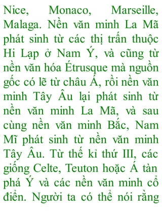 Nice, Monaco, Marseille,
Malaga. Nền văn minh La Mã
phát sinh từ các thị trấn thuộc
Hi Lạp ở Nam Ý, và cũng từ
nền văn hóa Étrusque mà nguồn
gốc có lẽ từ châu Á, rồi nền văn
minh Tây Âu lại phát sinh từ
nền văn minh La Mã, và sau
cùng nền văn minh Bắc, Nam
Mĩ phát sinh từ nền văn minh
Tây Âu. Từ thế kỉ thứ III, các
giống Celte, Teuton hoặc Á tàn
phá Ý và các nền văn minh cổ
điển. Người ta có thể nói rằng
 