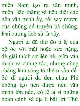 miền Nam tạo ra văn minh,
miền Bắc thắng và tiêu diệt các
nền văn minh ấy, rồi vay mượn
của chúng để truyền bá chúng.
Đại cương lịch sử là vậy.
Người ta đã thử đo tỉ lệ của
bộ óc với mặt hoặc sức nặng,
để giải thích sự liên hệ, giữa văn
minh và chủng tộc, nhưng cũng
chẳng làm sáng tỏ thêm vấn đề.
Sở dĩ người da đen châu Phi
không tạo nên được nền văn
minh lớn nào, có lẽ là vì những
hoàn cảnh và địa lí bất lợi: Thử
 