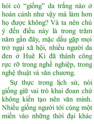hỏi có “giống” da trắng nào ở
hoàn cảnh như vậy mà làm hơn
họ được không? Và ta nên chú
ý đến điều này là trong trăm
năm gần đây, mặc dầu gặp mọi
trở ngại xã hội, nhiều người da
đen ở Huê Kì đã thành công
rực rỡ trong nghề nghiệp, trong
nghệ thuật và văn chương.
Sự thực trong lịch sử, nòi
giống giữ vai trò khai đoan chứ
không kiến tạo nên văn minh.
Nhiều giống người tới cùng một
miền vào những thời đại khác
 