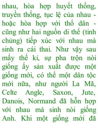 nhau, hòa hợp huyết thống,
truyền thống, tục lệ của nhau -
hoặc hòa hợp với thổ dân -
cũng như hai nguồn di thể (tinh
chủng) tiếp xúc với nhau mà
sinh ra cái thai. Như vậy sau
mấy thế kỉ, sự pha trộn nòi
giống ấy sản xuất được một
giống mới, có thể một dân tộc
mới nữa, như người La Mã,
Celte Angle, Saxon, Jute,
Danois, Normand đã hỗn hợp
với nhau mà sinh nòi giống
Anh. Khi một giống mới đã
 