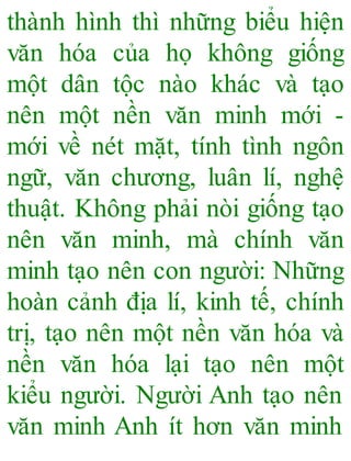 thành hình thì những biểu hiện
văn hóa của họ không giống
một dân tộc nào khác và tạo
nên một nền văn minh mới -
mới về nét mặt, tính tình ngôn
ngữ, văn chương, luân lí, nghệ
thuật. Không phải nòi giống tạo
nên văn minh, mà chính văn
minh tạo nên con người: Những
hoàn cảnh địa lí, kinh tế, chính
trị, tạo nên một nền văn hóa và
nền văn hóa lại tạo nên một
kiểu người. Người Anh tạo nên
văn minh Anh ít hơn văn minh
 