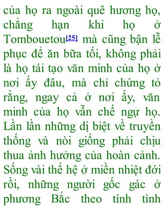 của họ ra ngoài quê hương họ,
chẳng hạn khi họ ở
Tombouetou[25] mà cũng bận lễ
phục để ăn bữa tối, không phải
là họ tái tạo văn minh của họ ở
nơi ấy đâu, mà chỉ chứng tỏ
rằng, ngay cả ở nơi ấy, văn
minh của họ vẫn chế ngự họ.
Lần lần những dị biệt về truyền
thống và nòi giống phải chịu
thua ảnh hưởng của hoàn cảnh.
Sống vài thế hệ ở miền nhiệt đới
rồi, những người gốc gác ở
phương Bắc theo tính tình
 