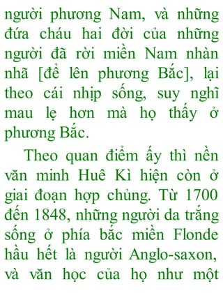 người phương Nam, và những
đứa cháu hai đời của những
người đã rời miền Nam nhàn
nhã [để lên phương Bắc], lại
theo cái nhịp sống, suy nghĩ
mau lẹ hơn mà họ thấy ở
phương Bắc.
Theo quan điểm ấy thì nền
văn minh Huê Kì hiện còn ở
giai đoạn hợp chủng. Từ 1700
đến 1848, những người da trắng
sống ở phía bắc miền Flonde
hầu hết là người Anglo-saxon,
và văn học của họ như một
 