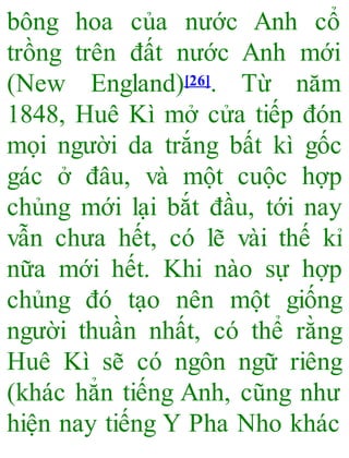 bông hoa của nước Anh cổ
trồng trên đất nước Anh mới
(New England)[26]. Từ năm
1848, Huê Kì mở cửa tiếp đón
mọi người da trắng bất kì gốc
gác ở đâu, và một cuộc hợp
chủng mới lại bắt đầu, tới nay
vẫn chưa hết, có lẽ vài thế kỉ
nữa mới hết. Khi nào sự hợp
chủng đó tạo nên một giống
người thuần nhất, có thể rằng
Huê Kì sẽ có ngôn ngữ riêng
(khác hẳn tiếng Anh, cũng như
hiện nay tiếng Y Pha Nho khác
 