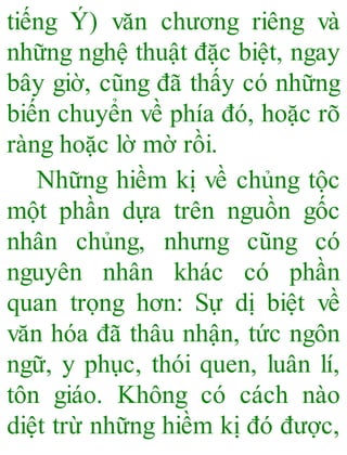 tiếng Ý) văn chương riêng và
những nghệ thuật đặc biệt, ngay
bây giờ, cũng đã thấy có những
biến chuyển về phía đó, hoặc rõ
ràng hoặc lờ mờ rồi.
Những hiềm kị về chủng tộc
một phần dựa trên nguồn gốc
nhân chủng, nhưng cũng có
nguyên nhân khác có phần
quan trọng hơn: Sự dị biệt về
văn hóa đã thâu nhận, tức ngôn
ngữ, y phục, thói quen, luân lí,
tôn giáo. Không có cách nào
diệt trừ những hiềm kị đó được,
 