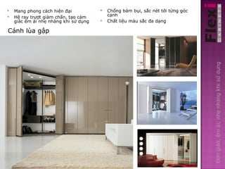    Mang phong cách hiện đại              Chống bám bụi, sắc nét tới từng góc
   Hệ ray trượt giảm chấn, tạo cảm        cạnh
    giác êm ái nhẹ nhàng khi sử dụng      Chất liệu màu sắc đa dạng

Cánh lùa gập




                                                                                 Đơn giản, êm ái, nhẹ nhàng khi sử dụng
 