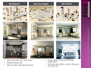 Hệ Elegant              Hệ Freeheight
                               Hệ Free Height          Hệ Extend
                                                          Hệ Extend




                                                                                 Linh hoạt, ngăn nắp, tái sử dụng cao
   Hệ khung kết cấu chắc chắn              Công năng sử dụng linh hoạt,
                                             thuận tiện
   Modul phong phú
                                            Tuổi thọ sản phẩm và khả năng tái
   Vận chuyển tháo lắp dễ dàng              sử dụng cao
 