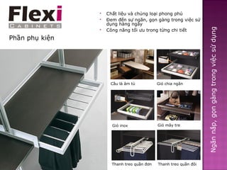    Chất liệu và chủng loại phong phú
                   Đem đến sự ngăn, gọn gàng trong việc sử
                    dụng hàng ngày




                                                                  Ngăn nắp, gọn gàng trong việc sử dụng
                   Công năng tối ưu trong từng chi tiết
Phần phụ kiện




                     Cầu là âm tủ           Giỏ chia ngăn




                      Giỏ inox              Giỏ mây tre




                      Thanh treo quần đơn   Thanh treo quần đôi
 