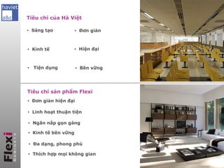 Tiêu chí của Hà Việt

▪ Sáng tạo           ▪ Đơn giản



▪ Kinh tế            ▪ Hiện đại
                      Giới thiệu Công ty Hà Việt và Flexi

▪   Tiện dụng         Giới thiệu
                      ▪ Bền vững   tổng quan về sản phẩm

                      Những giải pháp Flexi mang đến
Tiêu chí sản phẩm Flexi
▪ Đơn giản hiện đại
                      Khách hàng của chúng tôi
▪ Linh hoạt thuận tiện

                  Công
▪ Ngăn nắp gọn gàng          trình thực tế
▪ Kinh tế bền vững

▪ Đa dạng, phong phú

▪ Thích hợp mọi không gian                        Hà nội, 12/2012
 