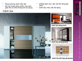    Mang phong cách hiện đại              Chống bám bụi, sắc nét tới từng góc
   Hệ ray trượt giảm chấn, tạo cảm        cạnh
    giác êm ái nhẹ nhàng khi sử dụng      Chất liệu màu sắc đa dạng

Cánh lùa




                                                                                      Đơn giản, êm ái, nhẹ nhàng khi sử dụng
                                                         Cánh lùa bằng kính

                                                          Cánh lùa bằng kính




                                                         Cánh lùa bằng gương




                                                          Cánh lùa kết hợp gỗ gương
 