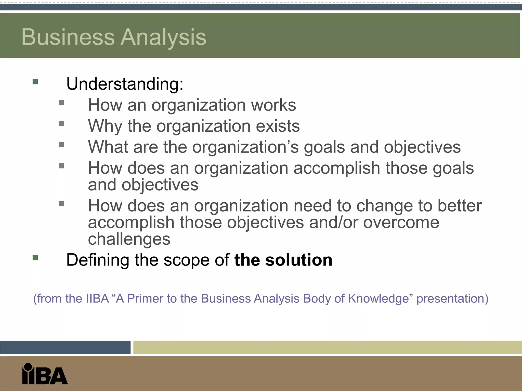 Business Analysis
 Understanding:
 How an organization works
 Why the organization exists
 What are the organization’s goals and objectives
 How does an organization accomplish those goals
and objectives
 How does an organization need to change to better
accomplish those objectives and/or overcome
challenges
 Defining the scope of the solution
(from the IIBA “A Primer to the Business Analysis Body of Knowledge” presentation)
 