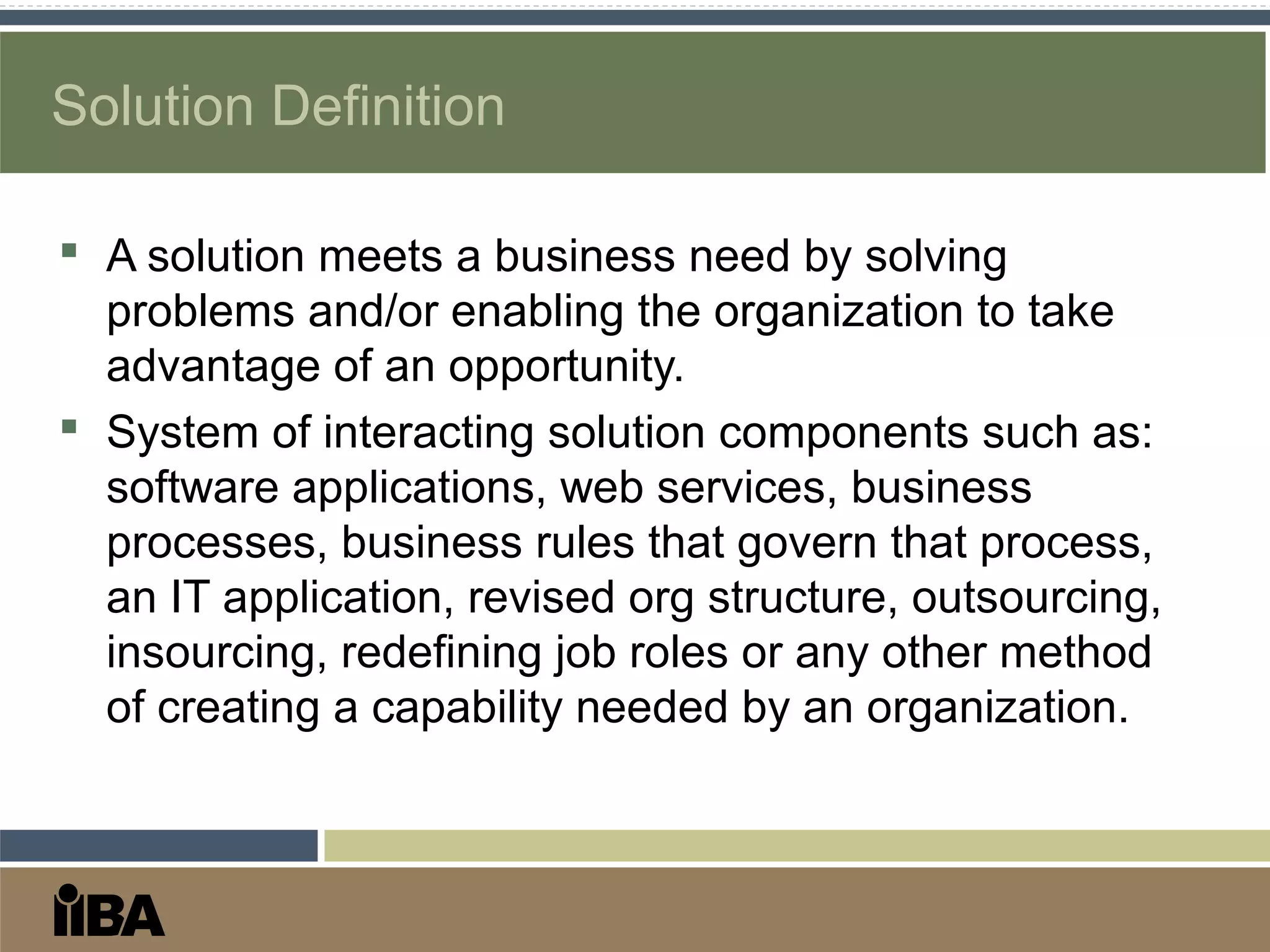 Solution Definition
 A solution meets a business need by solving
problems and/or enabling the organization to take
advantage of an opportunity.
 System of interacting solution components such as:
software applications, web services, business
processes, business rules that govern that process,
an IT application, revised org structure, outsourcing,
insourcing, redefining job roles or any other method
of creating a capability needed by an organization.
 