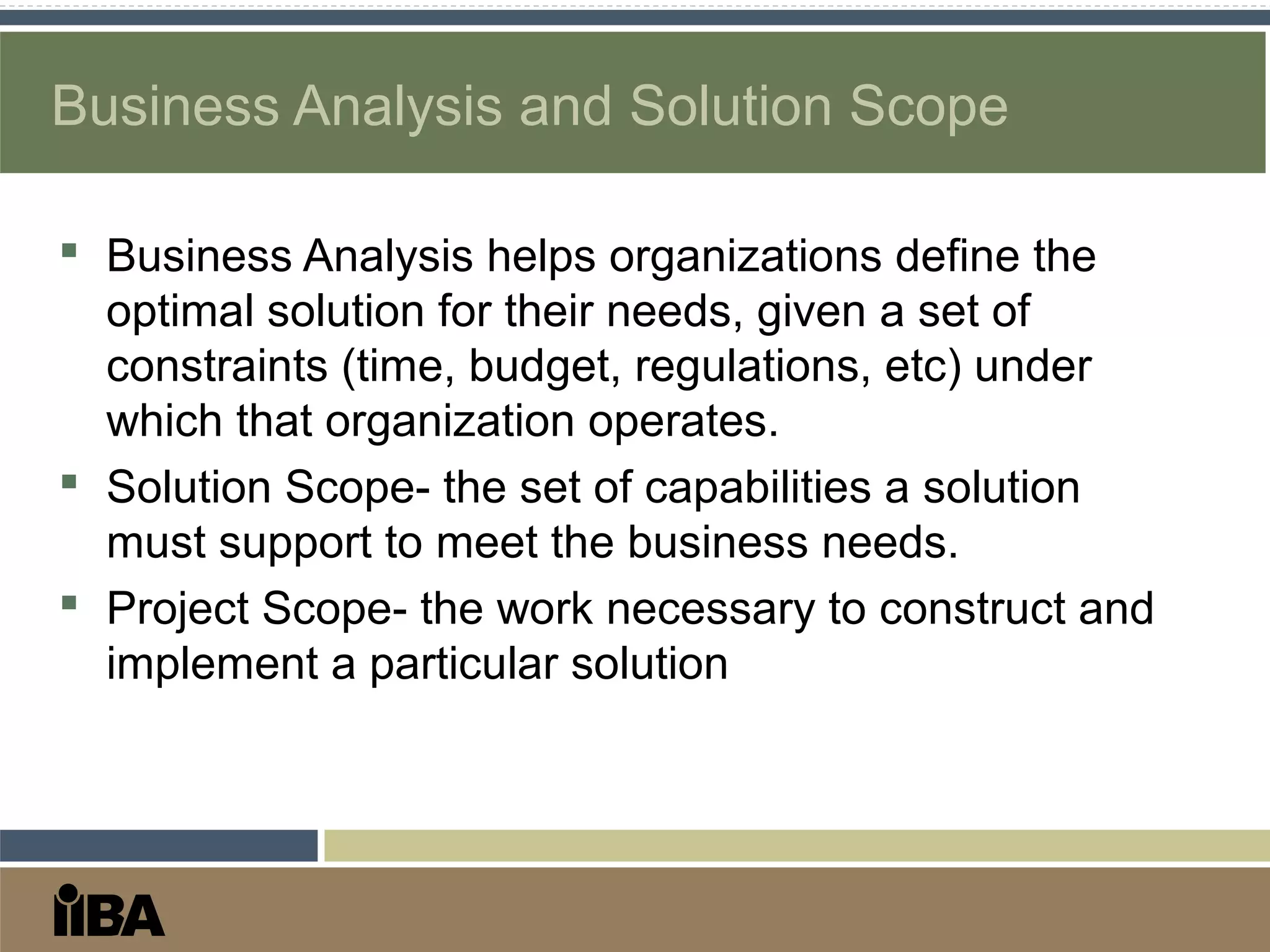 Business Analysis and Solution Scope
 Business Analysis helps organizations define the
optimal solution for their needs, given a set of
constraints (time, budget, regulations, etc) under
which that organization operates.
 Solution Scope- the set of capabilities a solution
must support to meet the business needs.
 Project Scope- the work necessary to construct and
implement a particular solution
 