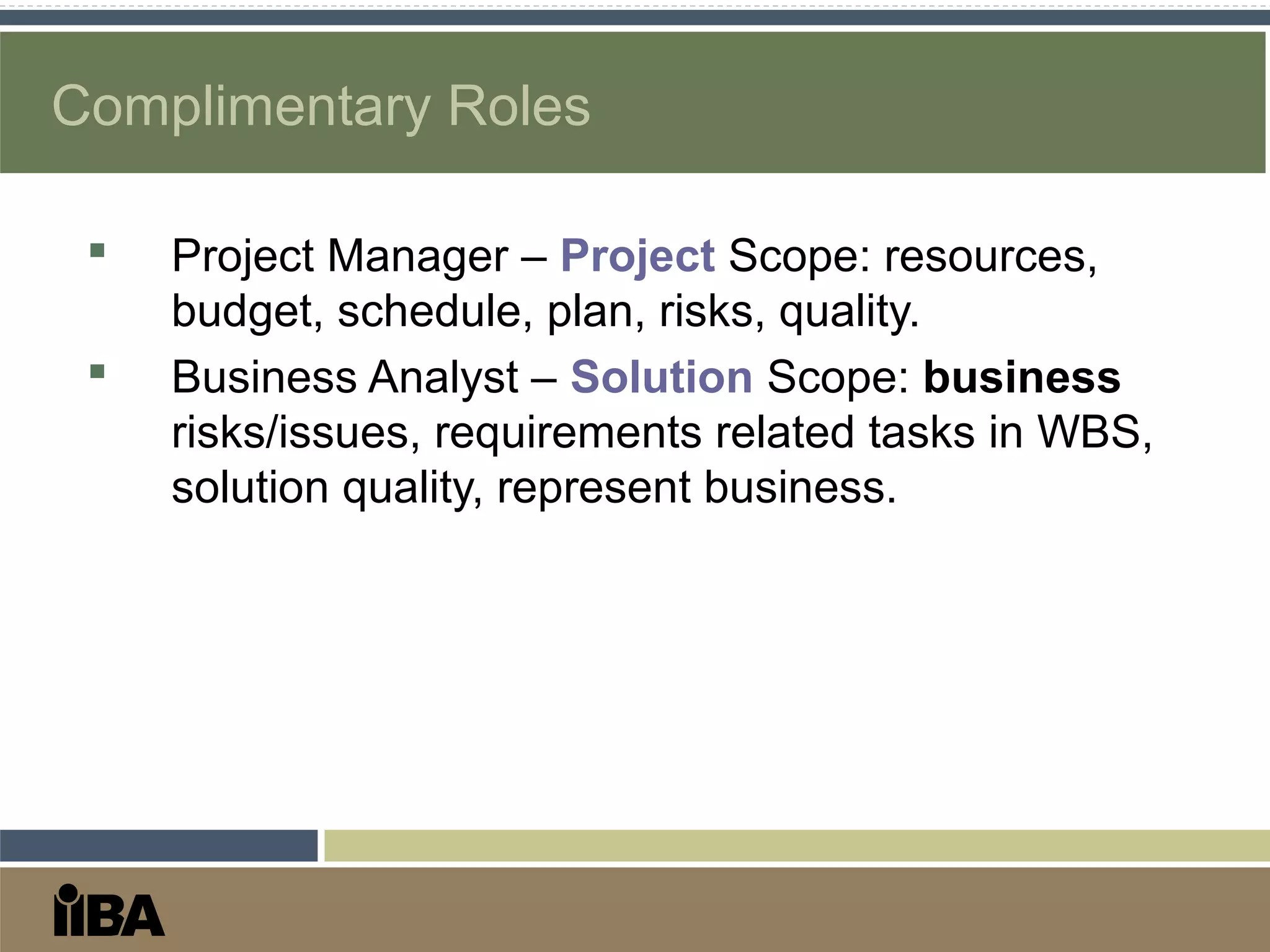 Complimentary Roles
 Project Manager – Project Scope: resources,
budget, schedule, plan, risks, quality.
 Business Analyst – Solution Scope: business
risks/issues, requirements related tasks in WBS,
solution quality, represent business.
 