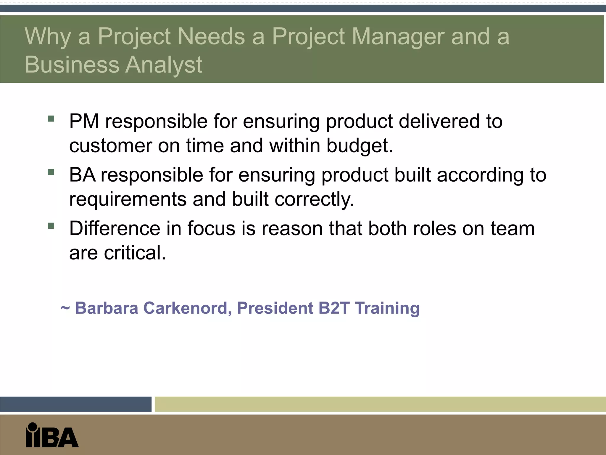 Why a Project Needs a Project Manager and a
Business Analyst
 PM responsible for ensuring product delivered to
customer on time and within budget.
 BA responsible for ensuring product built according to
requirements and built correctly.
 Difference in focus is reason that both roles on team
are critical.
~ Barbara Carkenord, President B2T Training
 
