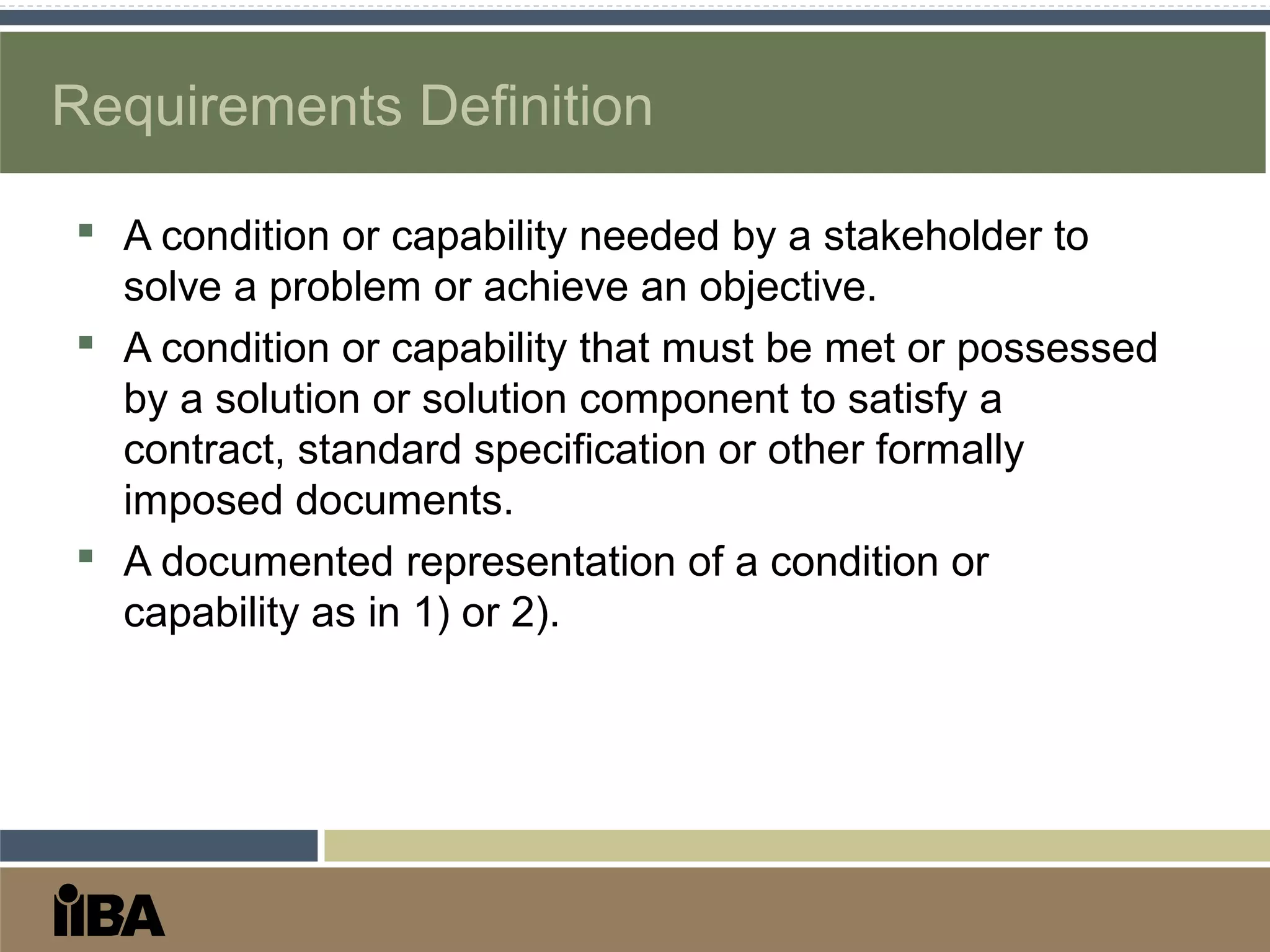 Requirements Definition
 A condition or capability needed by a stakeholder to
solve a problem or achieve an objective.
 A condition or capability that must be met or possessed
by a solution or solution component to satisfy a
contract, standard specification or other formally
imposed documents.
 A documented representation of a condition or
capability as in 1) or 2).
 