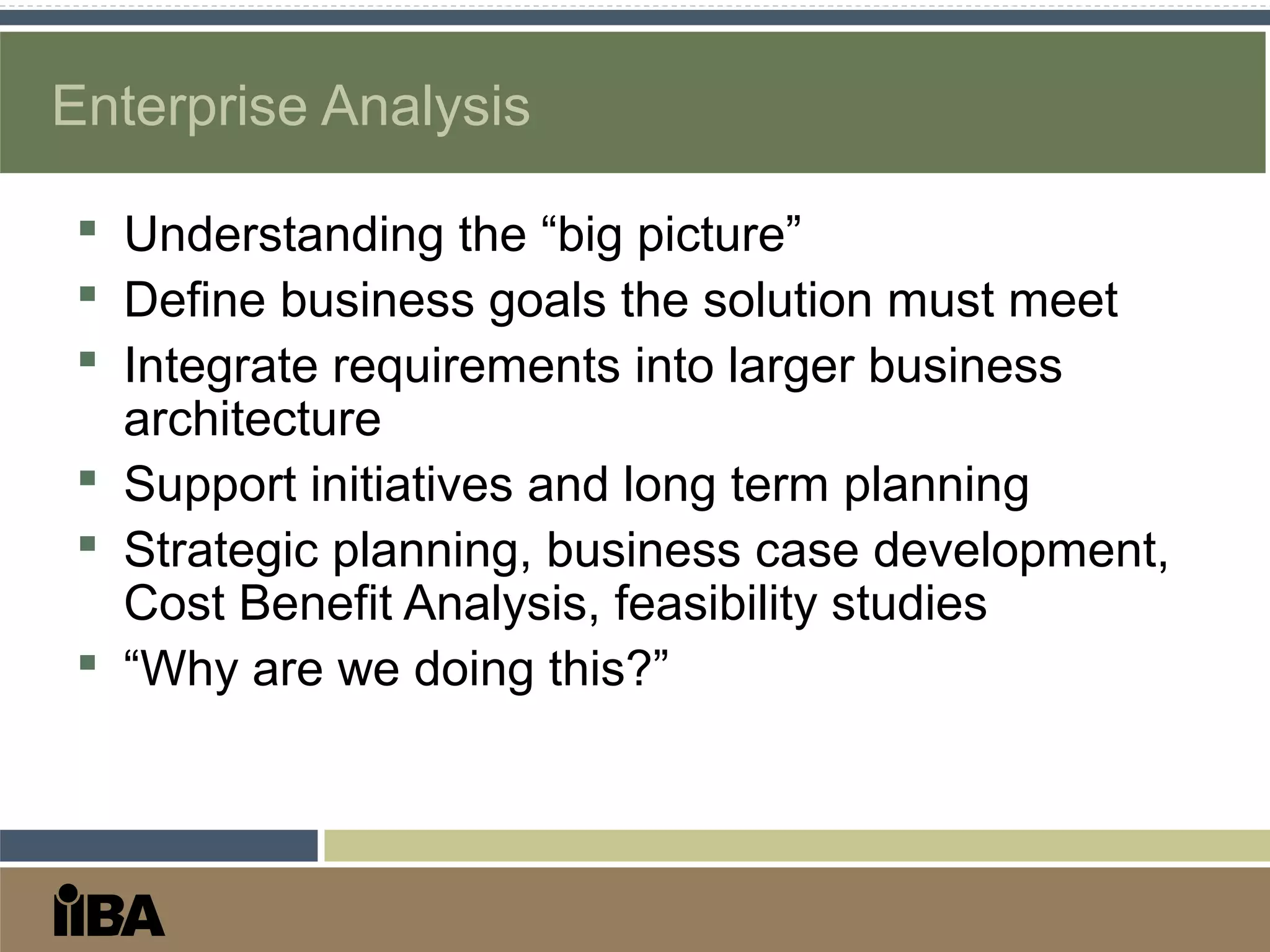Enterprise Analysis
 Understanding the “big picture”
 Define business goals the solution must meet
 Integrate requirements into larger business
architecture
 Support initiatives and long term planning
 Strategic planning, business case development,
Cost Benefit Analysis, feasibility studies
 “Why are we doing this?”
 