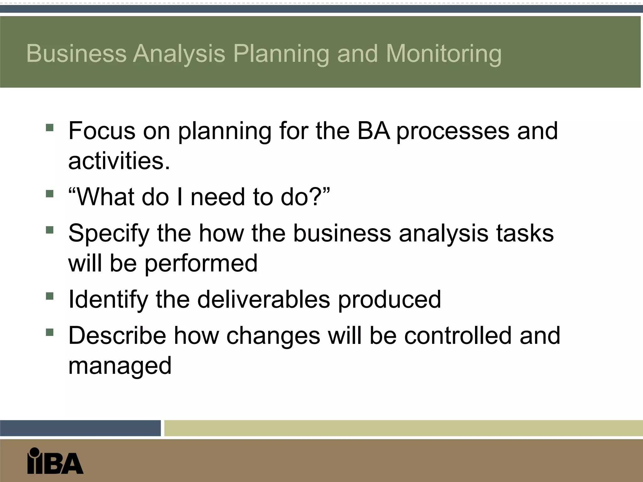 Business Analysis Planning and Monitoring
 Focus on planning for the BA processes and
activities.
 “What do I need to do?”
 Specify the how the business analysis tasks
will be performed
 Identify the deliverables produced
 Describe how changes will be controlled and
managed
 