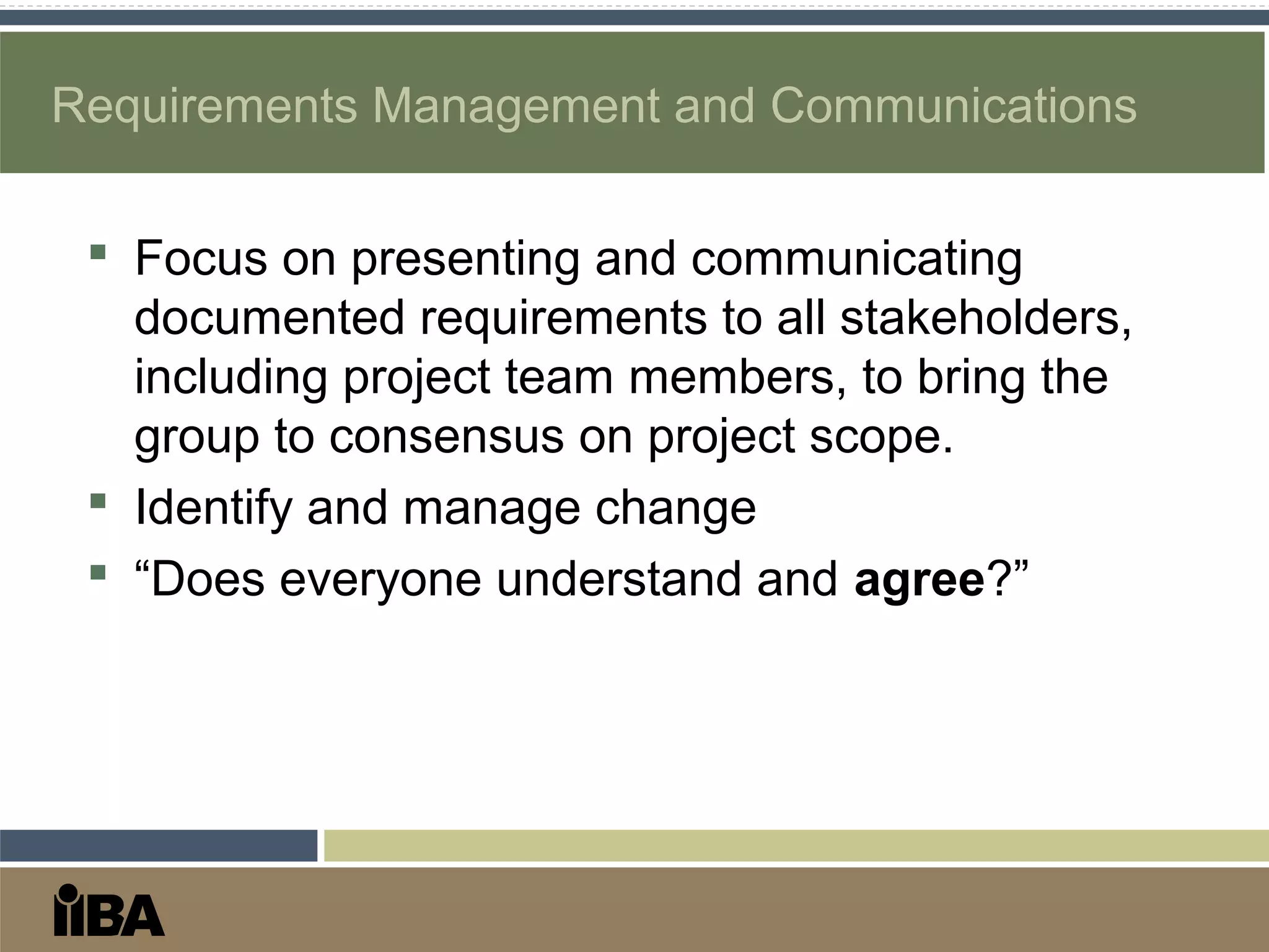 Requirements Management and Communications
 Focus on presenting and communicating
documented requirements to all stakeholders,
including project team members, to bring the
group to consensus on project scope.
 Identify and manage change
 “Does everyone understand and agree?”
 