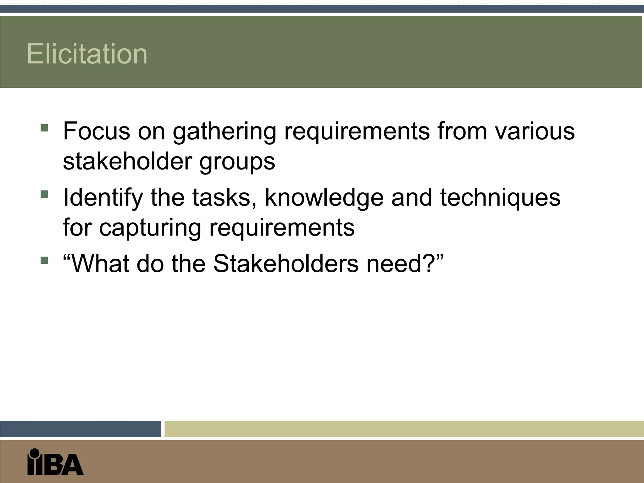 Elicitation
 Focus on gathering requirements from various
stakeholder groups
 Identify the tasks, knowledge and techniques
for capturing requirements
 “What do the Stakeholders need?”
 