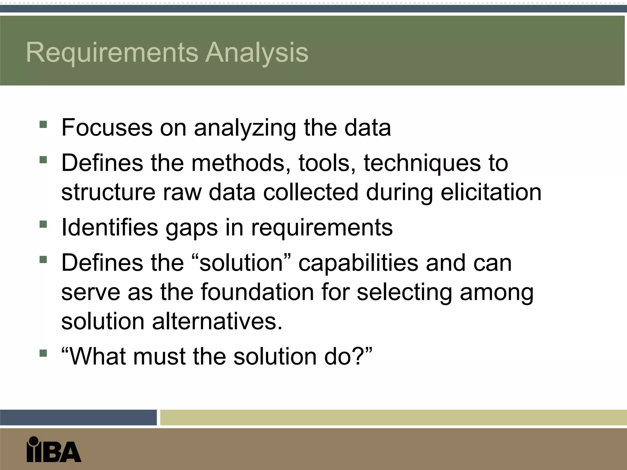 Requirements Analysis
 Focuses on analyzing the data
 Defines the methods, tools, techniques to
structure raw data collected during elicitation
 Identifies gaps in requirements
 Defines the “solution” capabilities and can
serve as the foundation for selecting among
solution alternatives.
 “What must the solution do?”
 