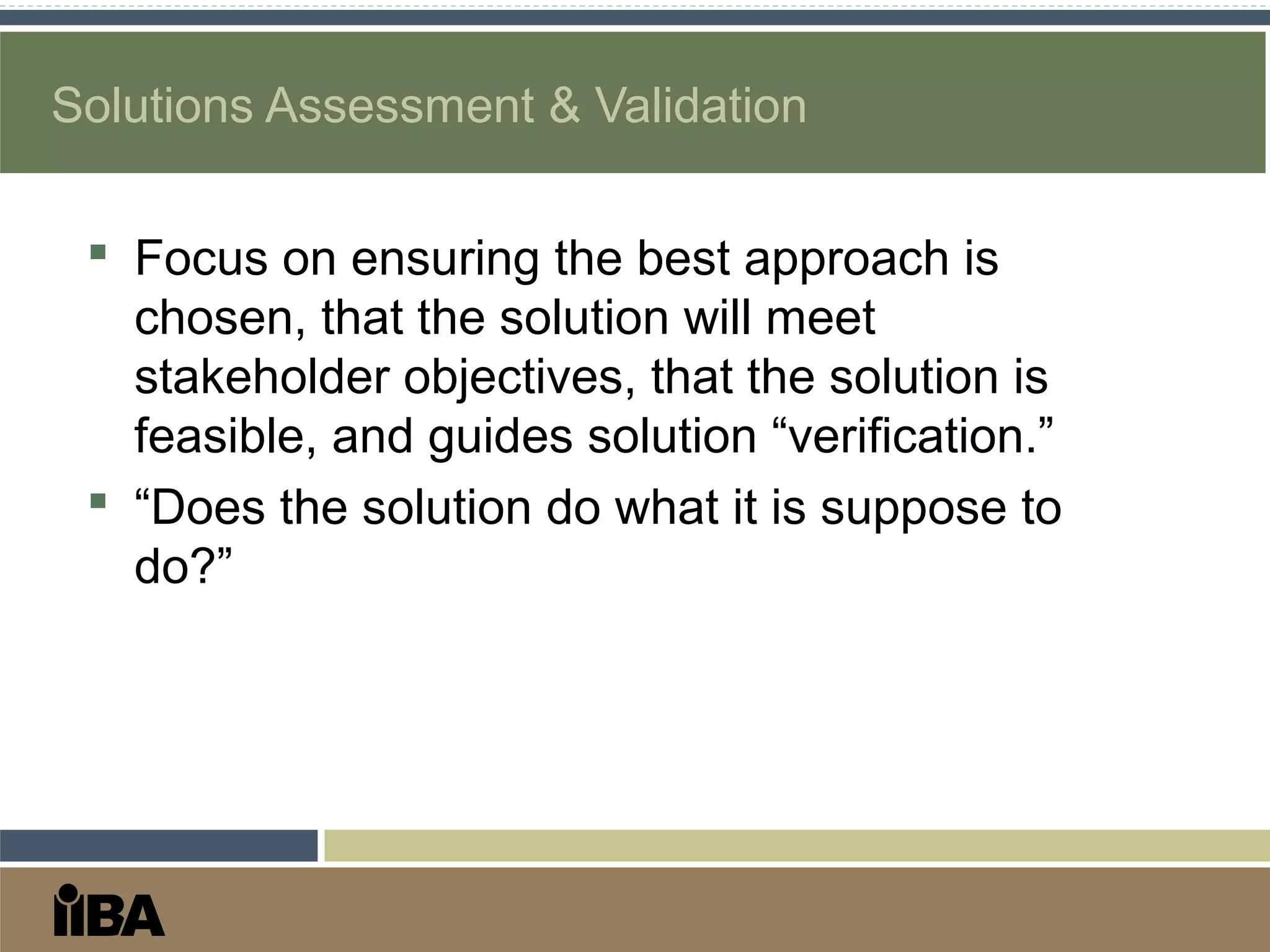 Solutions Assessment & Validation
 Focus on ensuring the best approach is
chosen, that the solution will meet
stakeholder objectives, that the solution is
feasible, and guides solution “verification.”
 “Does the solution do what it is suppose to
do?”
 