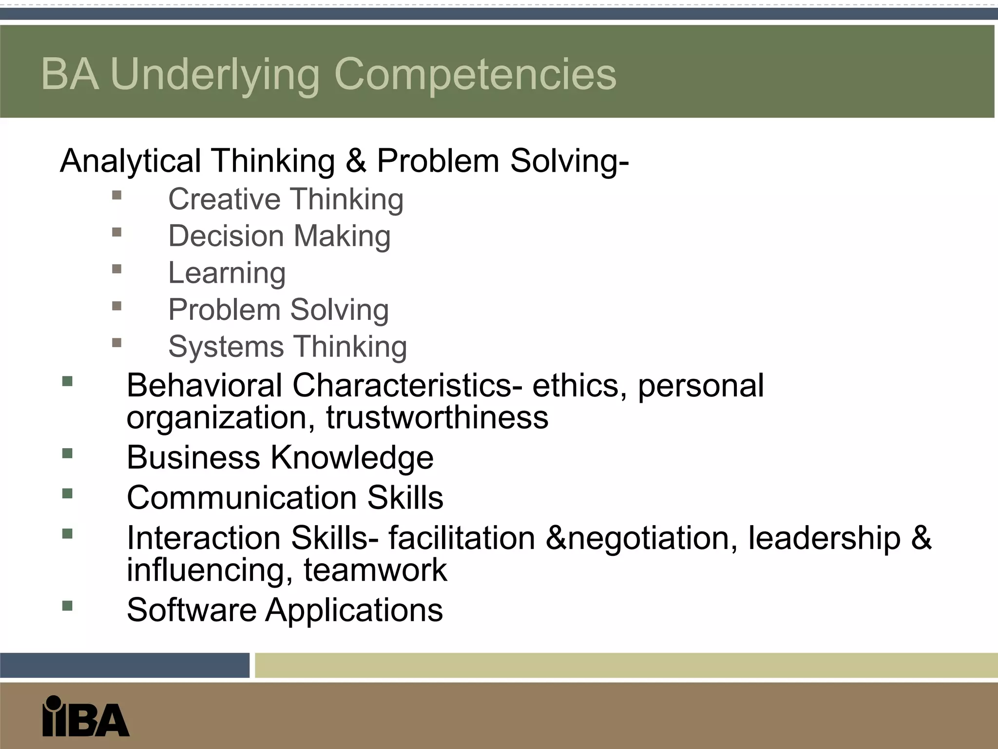 BA Underlying Competencies
Analytical Thinking & Problem Solving-
 Creative Thinking
 Decision Making
 Learning
 Problem Solving
 Systems Thinking
 Behavioral Characteristics- ethics, personal
organization, trustworthiness
 Business Knowledge
 Communication Skills
 Interaction Skills- facilitation &negotiation, leadership &
influencing, teamwork
 Software Applications
 