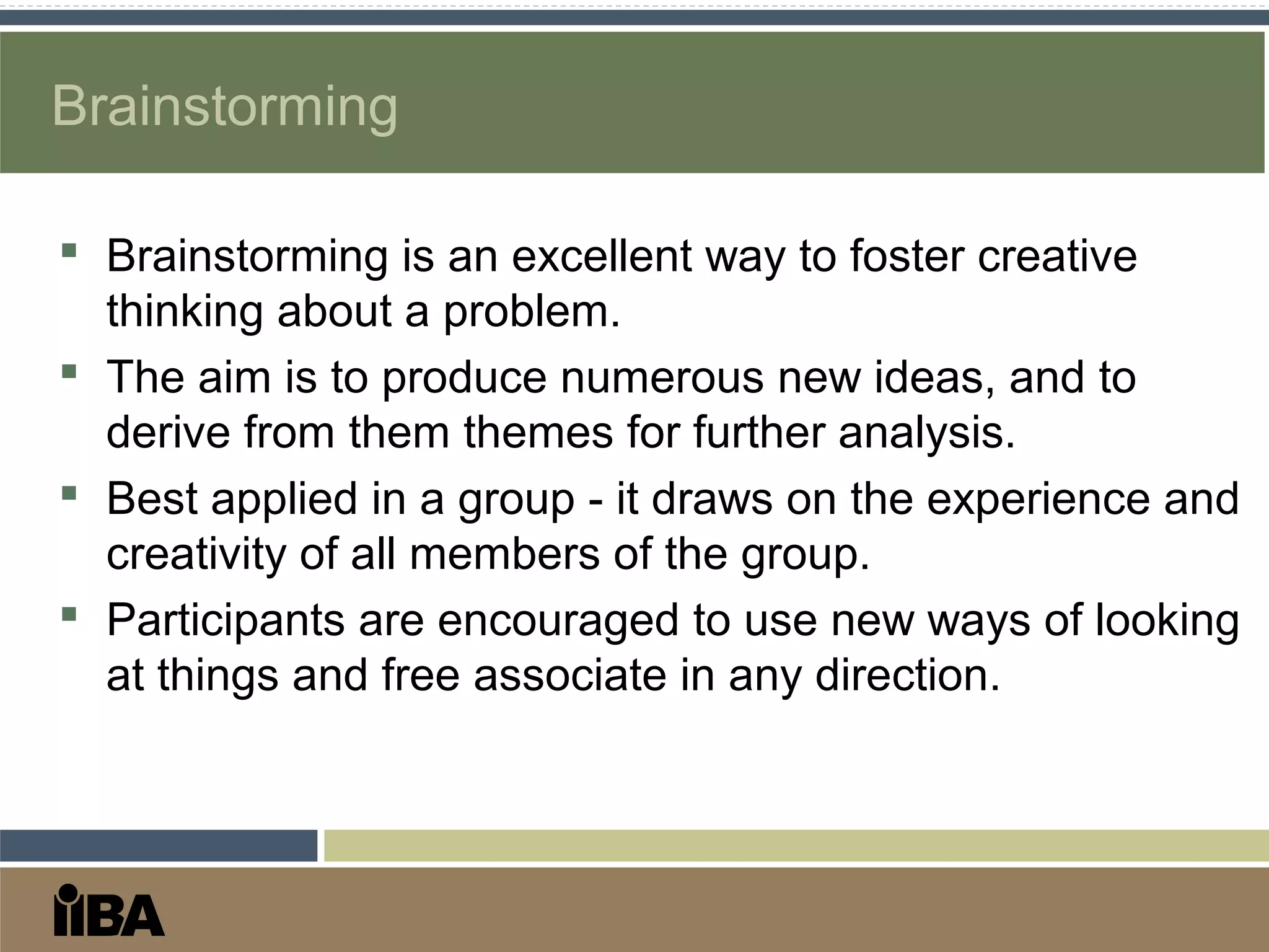 Brainstorming
 Brainstorming is an excellent way to foster creative
thinking about a problem.
 The aim is to produce numerous new ideas, and to
derive from them themes for further analysis.
 Best applied in a group - it draws on the experience and
creativity of all members of the group.
 Participants are encouraged to use new ways of looking
at things and free associate in any direction.
 