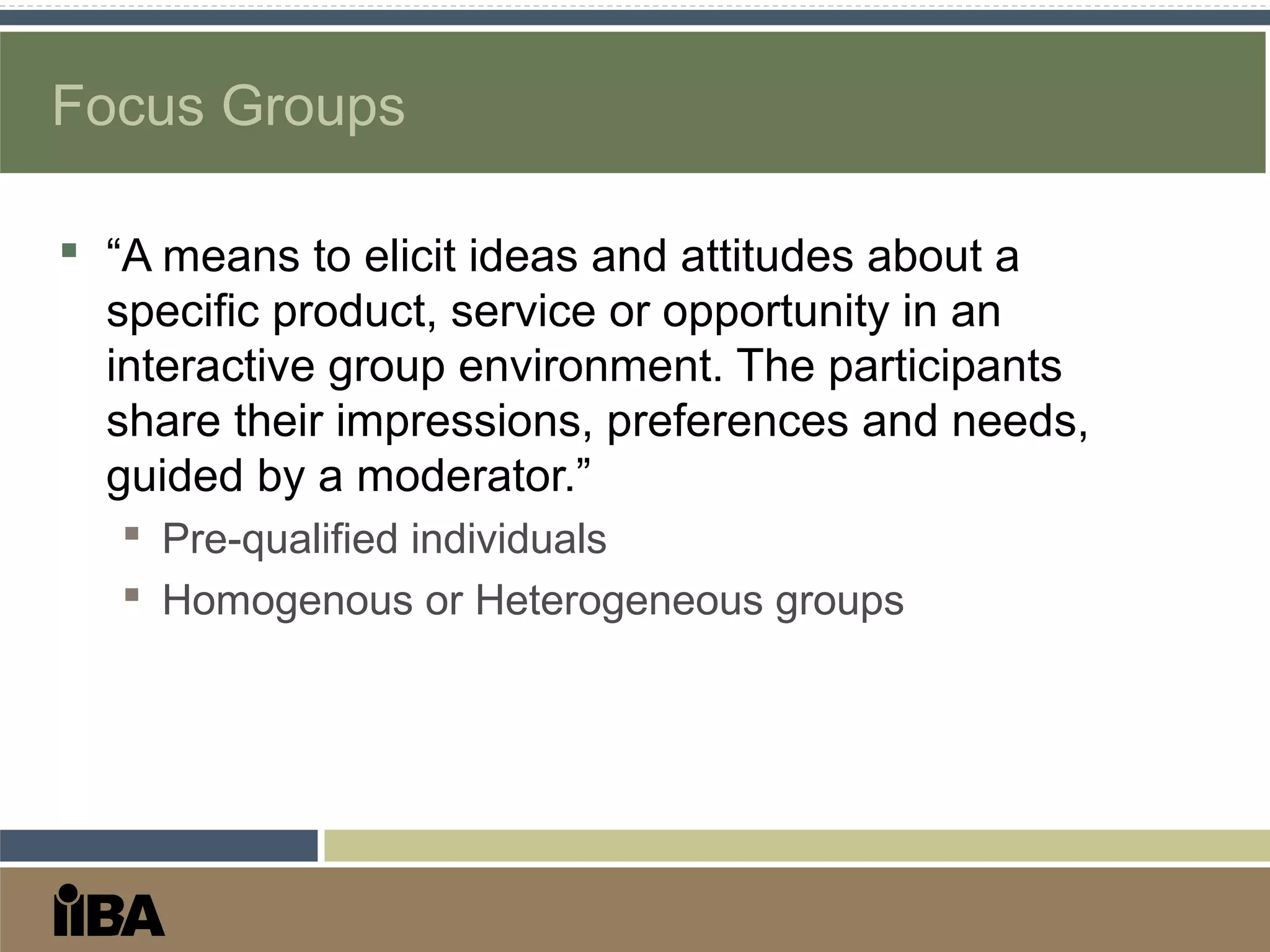 Focus Groups
 “A means to elicit ideas and attitudes about a
specific product, service or opportunity in an
interactive group environment. The participants
share their impressions, preferences and needs,
guided by a moderator.”
 Pre-qualified individuals
 Homogenous or Heterogeneous groups
 