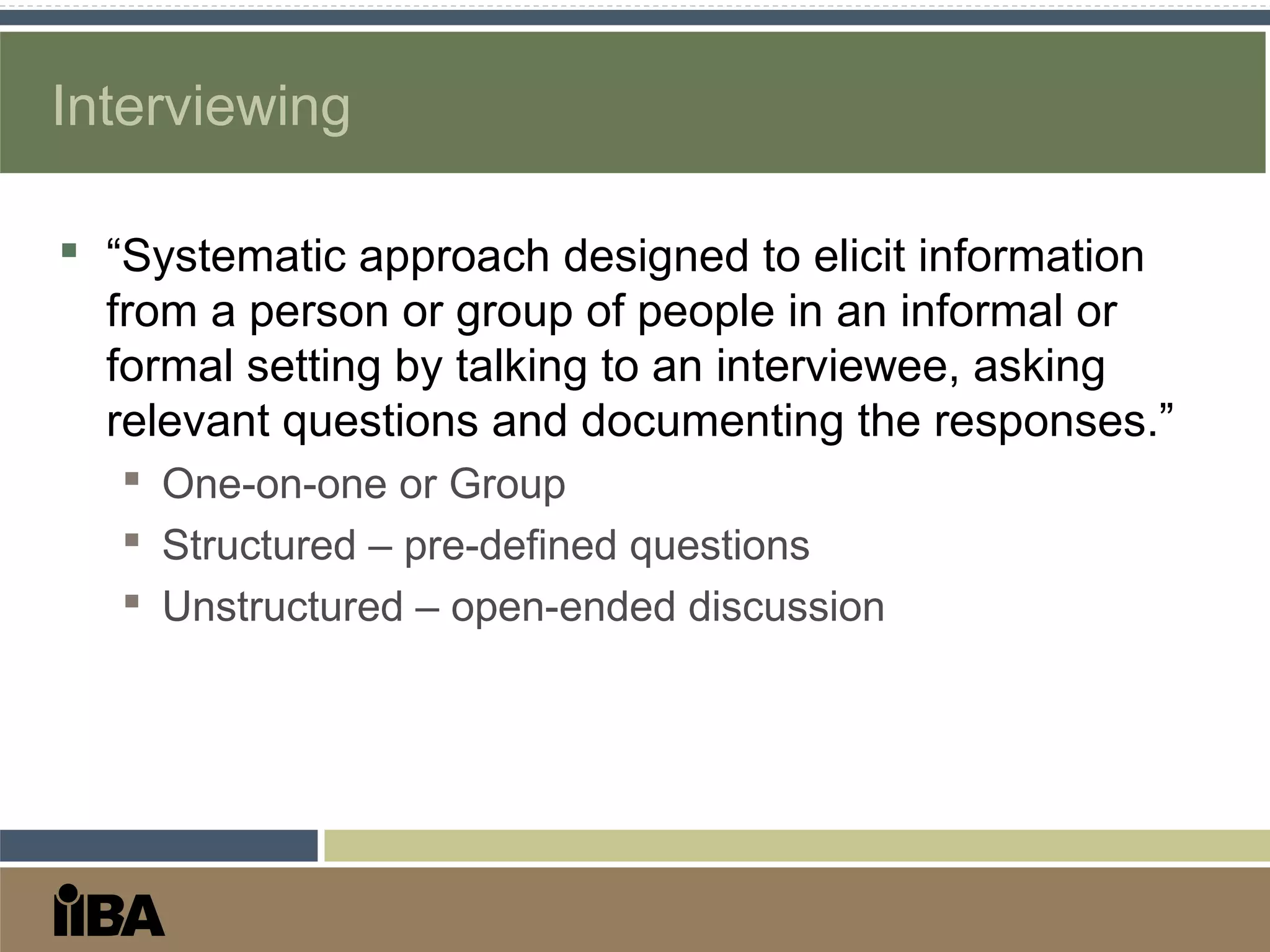 Interviewing
 “Systematic approach designed to elicit information
from a person or group of people in an informal or
formal setting by talking to an interviewee, asking
relevant questions and documenting the responses.”
 One-on-one or Group
 Structured – pre-defined questions
 Unstructured – open-ended discussion
 