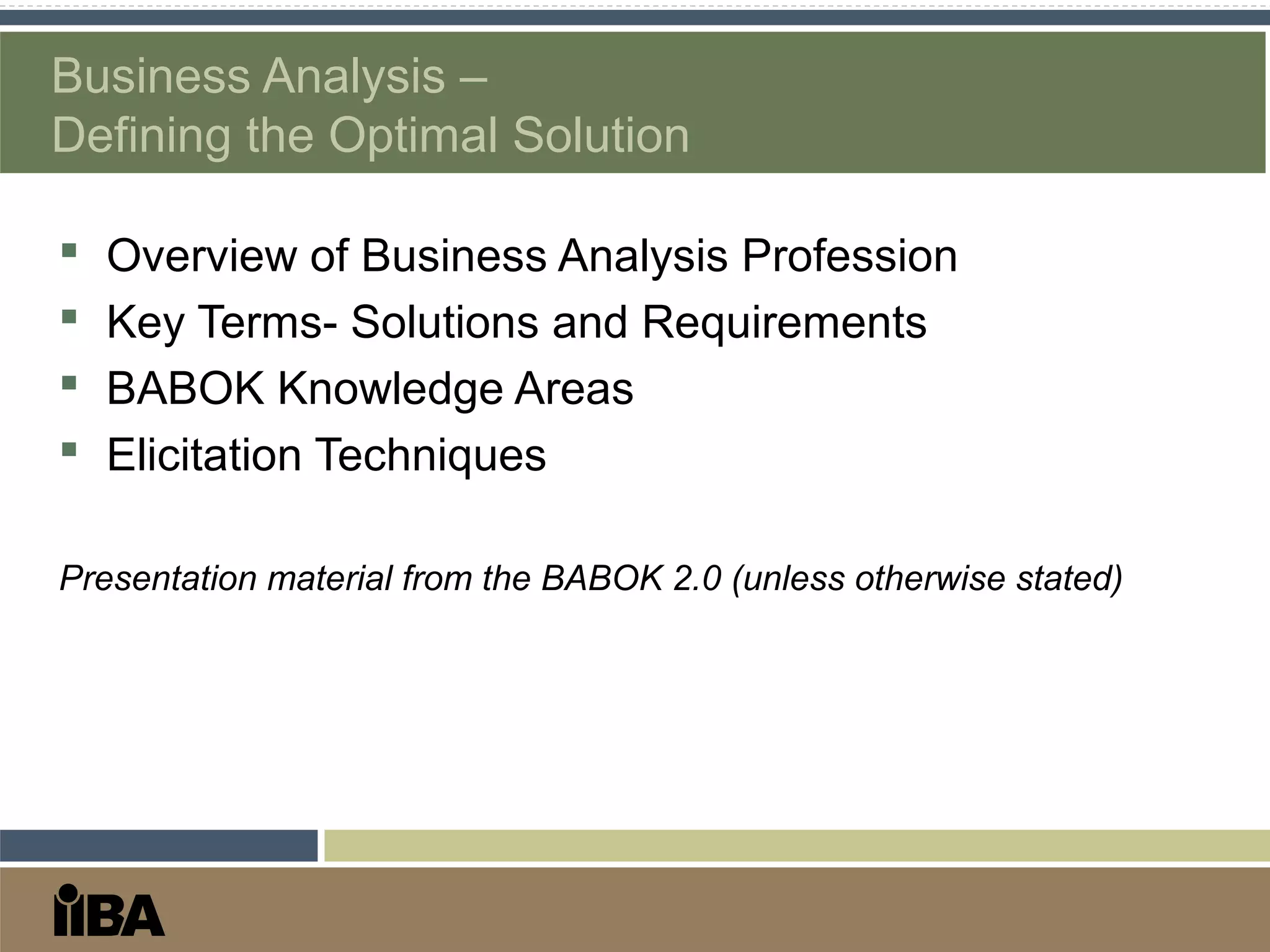 Business Analysis –
Defining the Optimal Solution
 Overview of Business Analysis Profession
 Key Terms- Solutions and Requirements
 BABOK Knowledge Areas
 Elicitation Techniques
Presentation material from the BABOK 2.0 (unless otherwise stated)
 