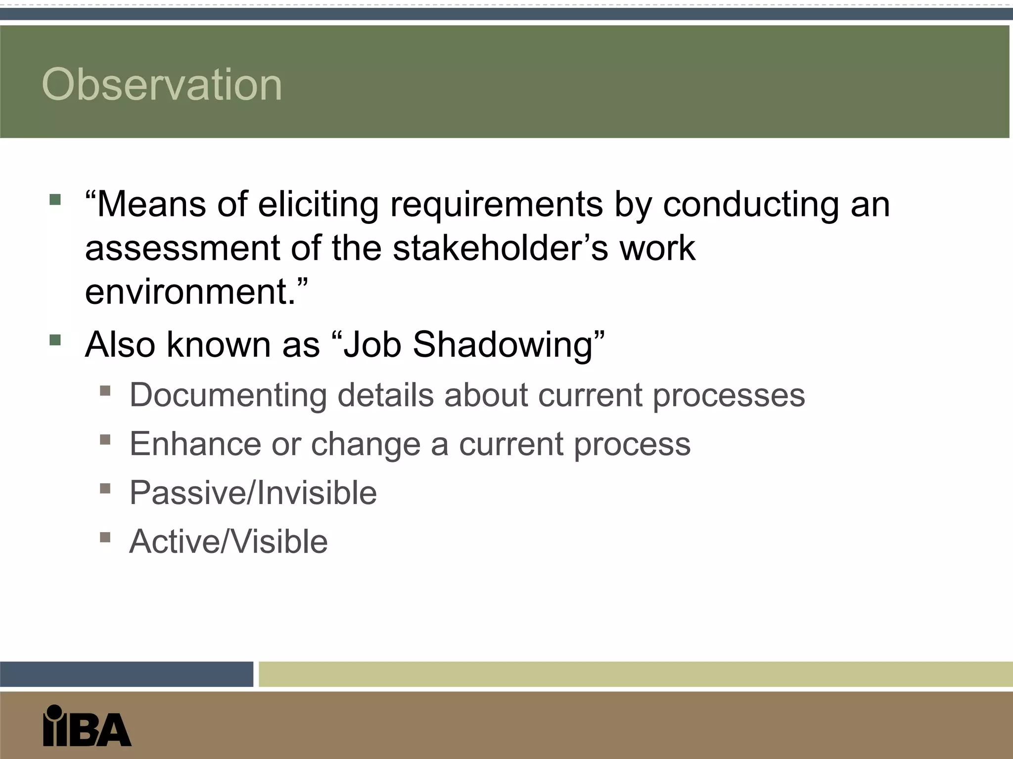 Observation
 “Means of eliciting requirements by conducting an
assessment of the stakeholder’s work
environment.”
 Also known as “Job Shadowing”
 Documenting details about current processes
 Enhance or change a current process
 Passive/Invisible
 Active/Visible
 