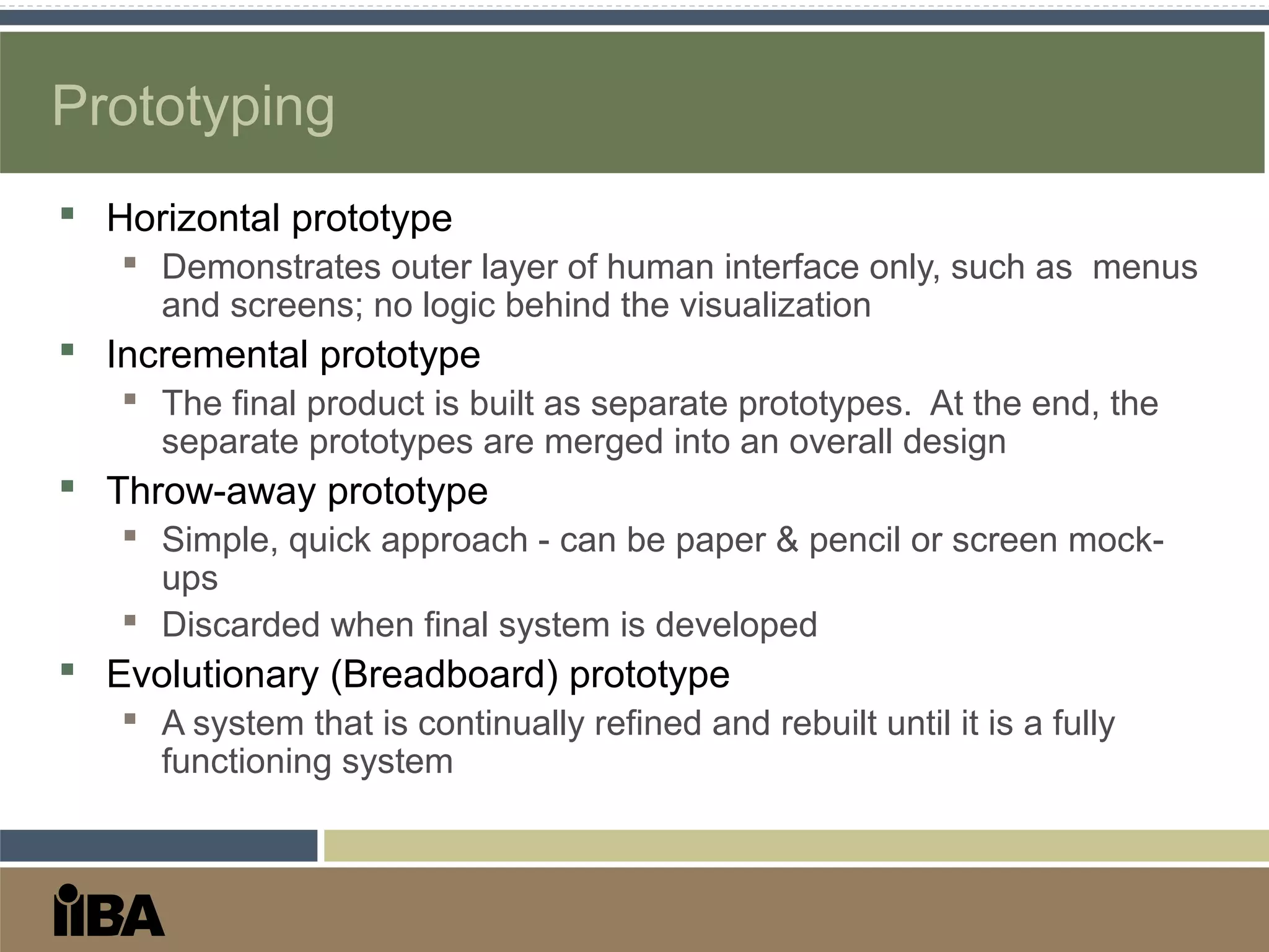 Prototyping
 Horizontal prototype
 Demonstrates outer layer of human interface only, such as menus
and screens; no logic behind the visualization
 Incremental prototype
 The final product is built as separate prototypes. At the end, the
separate prototypes are merged into an overall design
 Throw-away prototype
 Simple, quick approach - can be paper & pencil or screen mock-
ups
 Discarded when final system is developed
 Evolutionary (Breadboard) prototype
 A system that is continually refined and rebuilt until it is a fully
functioning system
 