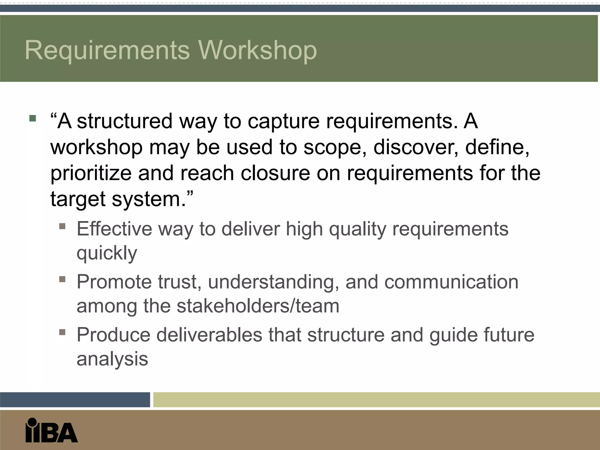 Requirements Workshop
 “A structured way to capture requirements. A
workshop may be used to scope, discover, define,
prioritize and reach closure on requirements for the
target system.”
 Effective way to deliver high quality requirements
quickly
 Promote trust, understanding, and communication
among the stakeholders/team
 Produce deliverables that structure and guide future
analysis
 