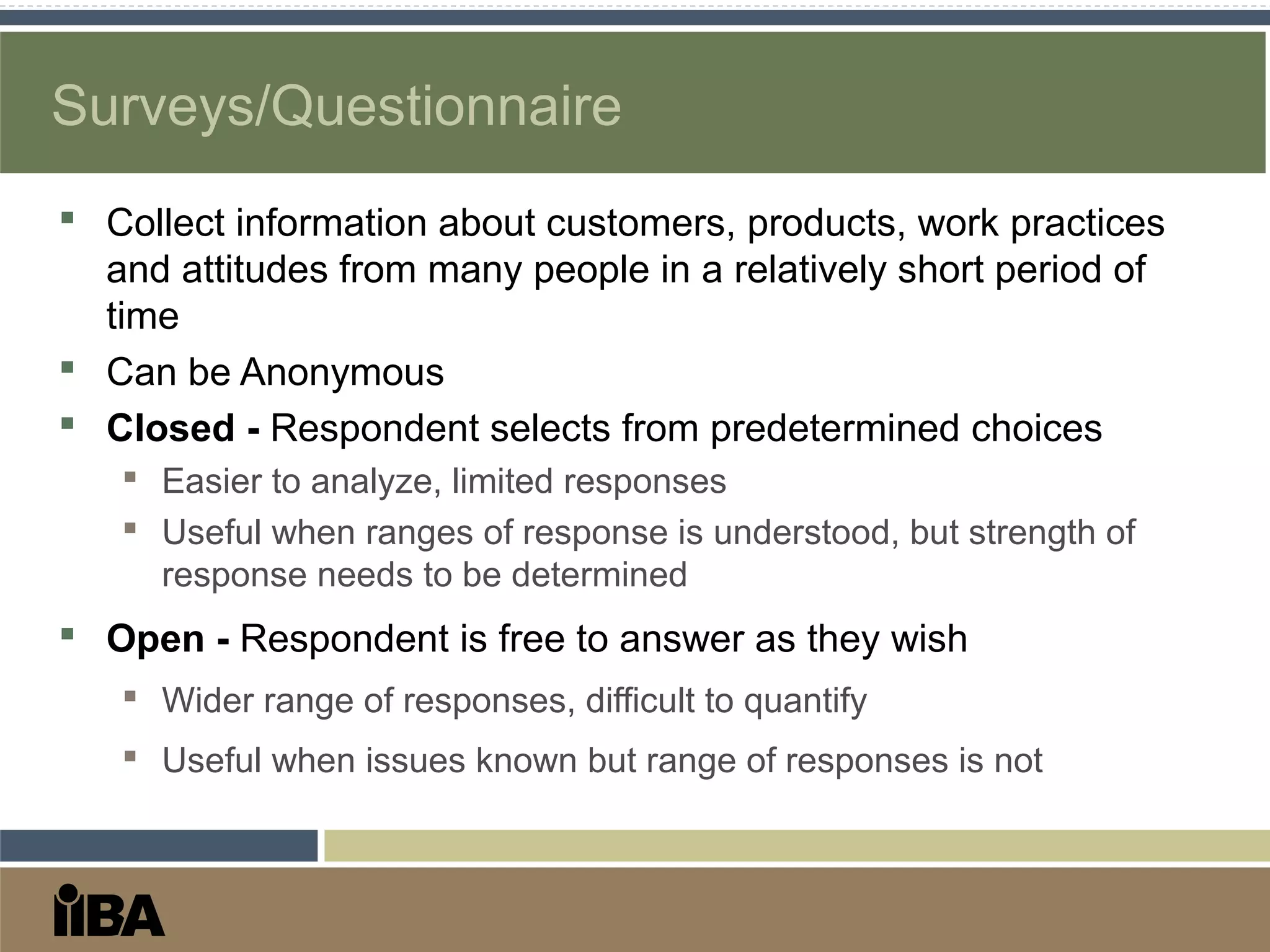 Surveys/Questionnaire
 Collect information about customers, products, work practices
and attitudes from many people in a relatively short period of
time
 Can be Anonymous
 Closed - Respondent selects from predetermined choices
 Easier to analyze, limited responses
 Useful when ranges of response is understood, but strength of
response needs to be determined
 Open - Respondent is free to answer as they wish
 Wider range of responses, difficult to quantify
 Useful when issues known but range of responses is not
 
