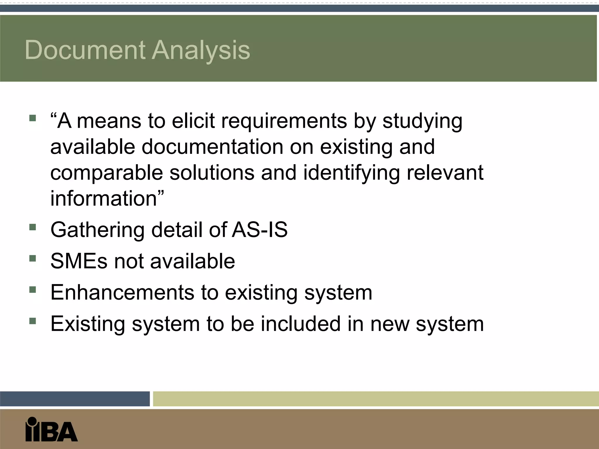 Document Analysis
 “A means to elicit requirements by studying
available documentation on existing and
comparable solutions and identifying relevant
information”
 Gathering detail of AS-IS
 SMEs not available
 Enhancements to existing system
 Existing system to be included in new system
 
