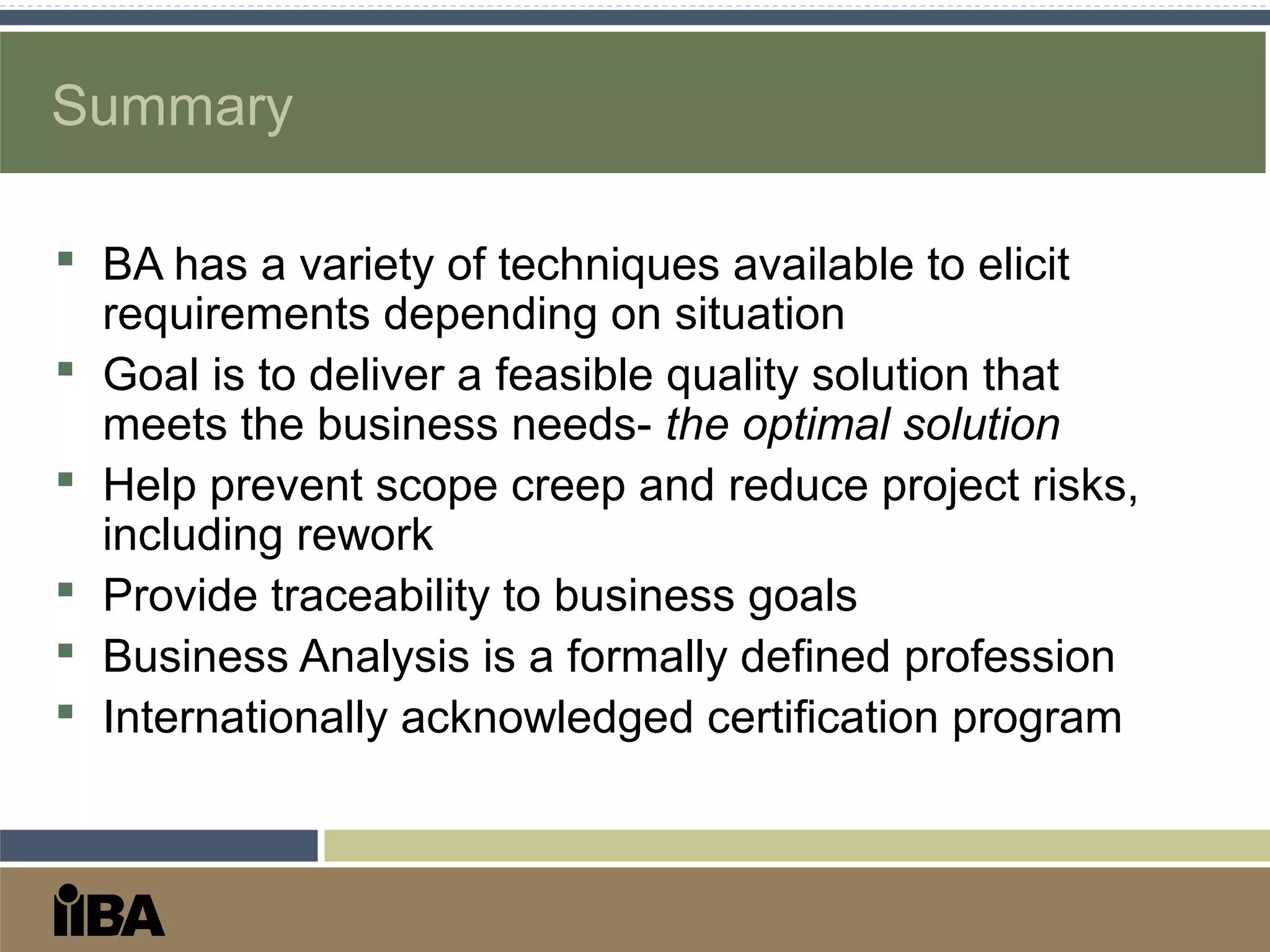 Summary
 BA has a variety of techniques available to elicit
requirements depending on situation
 Goal is to deliver a feasible quality solution that
meets the business needs- the optimal solution
 Help prevent scope creep and reduce project risks,
including rework
 Provide traceability to business goals
 Business Analysis is a formally defined profession
 Internationally acknowledged certification program
 