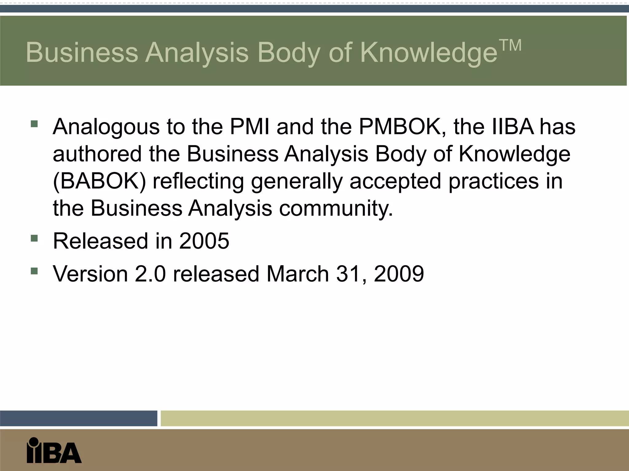  Analogous to the PMI and the PMBOK, the IIBA has
authored the Business Analysis Body of Knowledge
(BABOK) reflecting generally accepted practices in
the Business Analysis community.
 Released in 2005
 Version 2.0 released March 31, 2009
Business Analysis Body of KnowledgeTM
 