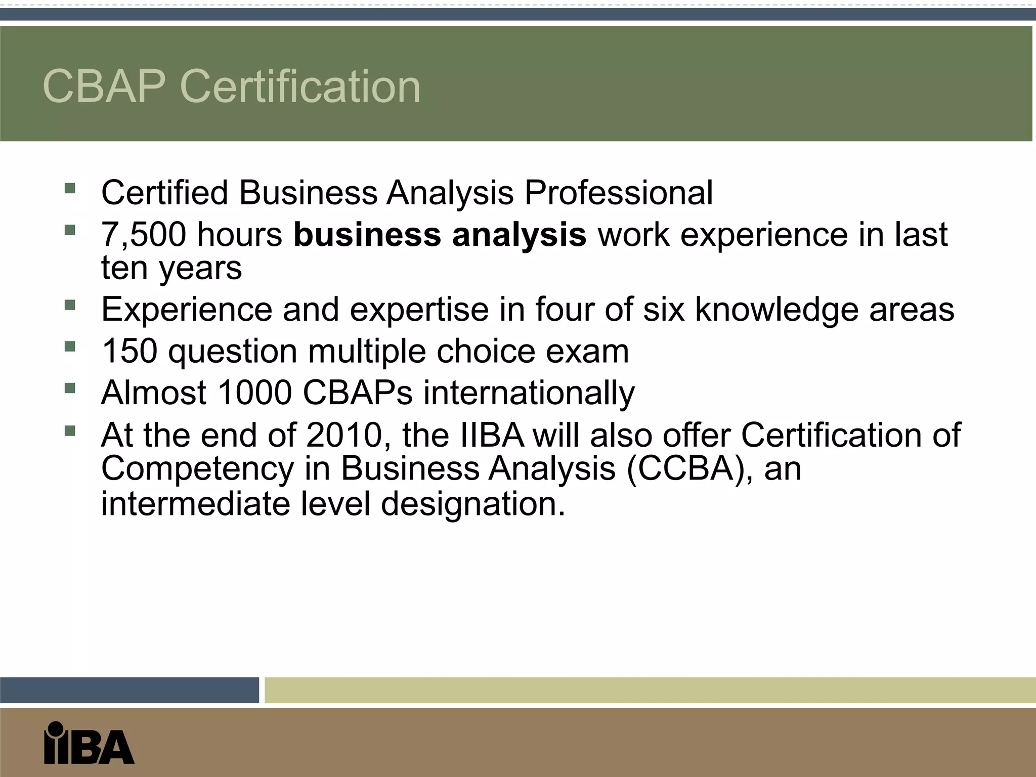 CBAP Certification
 Certified Business Analysis Professional
 7,500 hours business analysis work experience in last
ten years
 Experience and expertise in four of six knowledge areas
 150 question multiple choice exam
 Almost 1000 CBAPs internationally
 At the end of 2010, the IIBA will also offer Certification of
Competency in Business Analysis (CCBA), an
intermediate level designation.
 