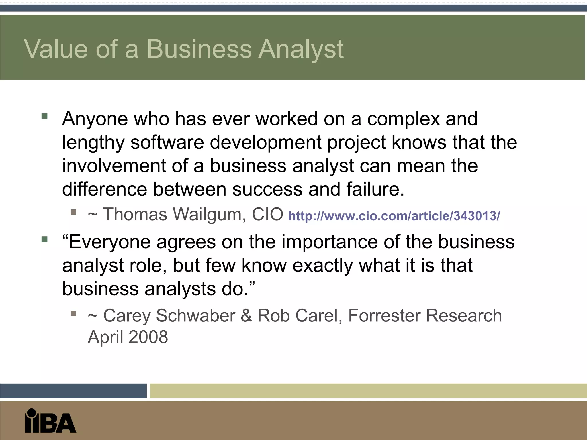 Value of a Business Analyst
 Anyone who has ever worked on a complex and
lengthy software development project knows that the
involvement of a business analyst can mean the
difference between success and failure.
 ~ Thomas Wailgum, CIO http://www.cio.com/article/343013/
 “Everyone agrees on the importance of the business
analyst role, but few know exactly what it is that
business analysts do.”
 ~ Carey Schwaber & Rob Carel, Forrester Research
April 2008
 