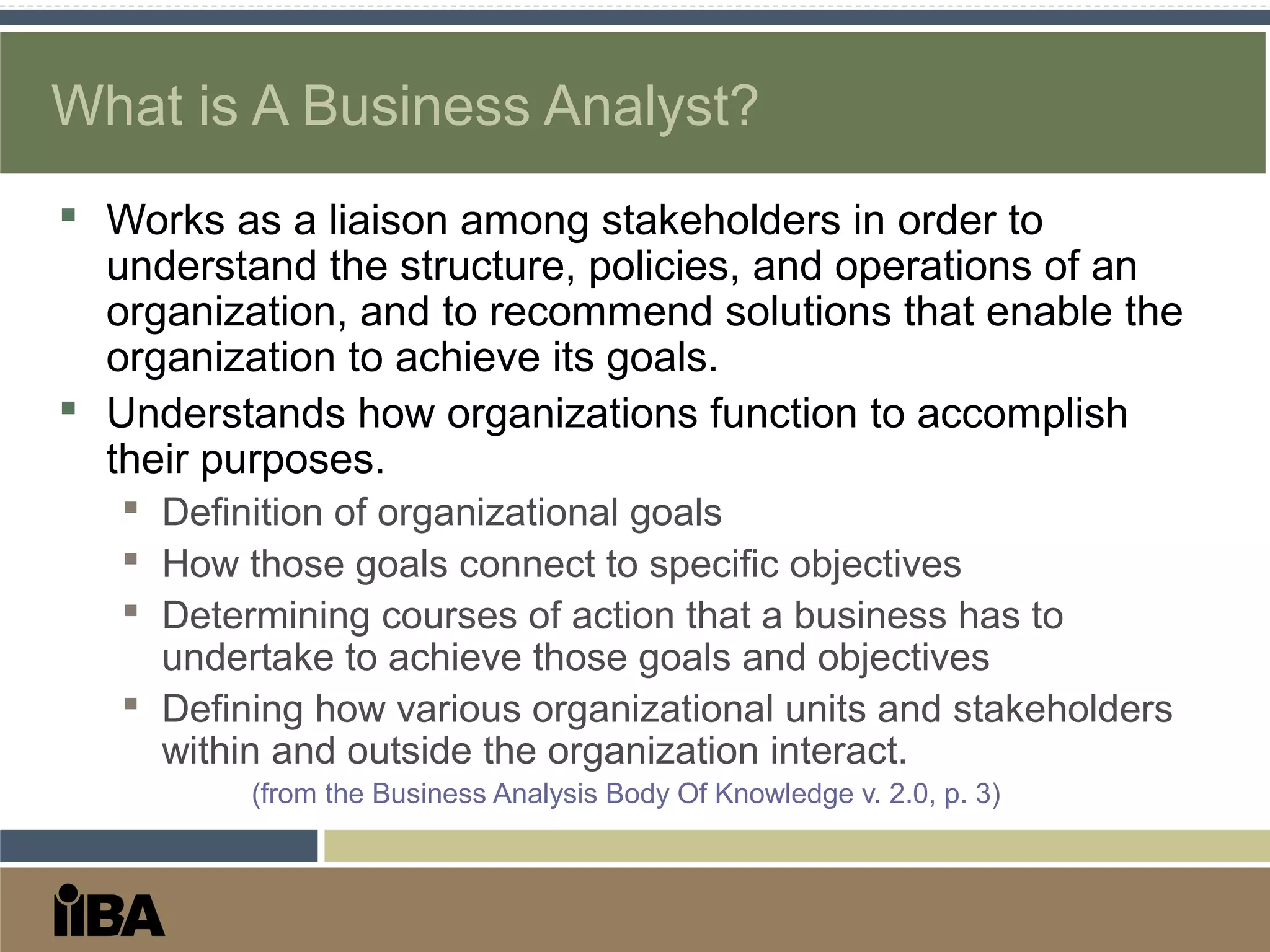 What is A Business Analyst?
 Works as a liaison among stakeholders in order to
understand the structure, policies, and operations of an
organization, and to recommend solutions that enable the
organization to achieve its goals.
 Understands how organizations function to accomplish
their purposes.
 Definition of organizational goals
 How those goals connect to specific objectives
 Determining courses of action that a business has to
undertake to achieve those goals and objectives
 Defining how various organizational units and stakeholders
within and outside the organization interact.
(from the Business Analysis Body Of Knowledge v. 2.0, p. 3)
 