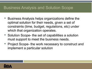 Business Analysis and Solution Scope
 Business Analysis helps organizations define the
optimal solution for their needs, given a set of
constraints (time, budget, regulations, etc) under
which that organization operates.
 Solution Scope- the set of capabilities a solution
must support to meet the business needs.
 Project Scope- the work necessary to construct and
implement a particular solution
 