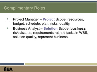 Complimentary Roles
 Project Manager – Project Scope: resources,
budget, schedule, plan, risks, quality.
 Business Analyst – Solution Scope: business
risks/issues, requirements related tasks in WBS,
solution quality, represent business.
 