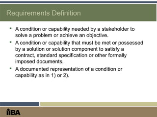 Requirements Definition
 A condition or capability needed by a stakeholder to
solve a problem or achieve an objective.
 A condition or capability that must be met or possessed
by a solution or solution component to satisfy a
contract, standard specification or other formally
imposed documents.
 A documented representation of a condition or
capability as in 1) or 2).
 