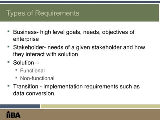 Types of Requirements
 Business- high level goals, needs, objectives of
enterprise
 Stakeholder- needs of a given stakeholder and how
they interact with solution
 Solution –
 Functional
 Non-functional
 Transition - implementation requirements such as
data conversion
 