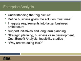 Enterprise Analysis
 Understanding the “big picture”
 Define business goals the solution must meet
 Integrate requirements into larger business
architecture
 Support initiatives and long term planning
 Strategic planning, business case development,
Cost Benefit Analysis, feasibility studies
 “Why are we doing this?”
 