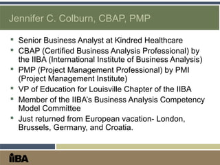 Jennifer C. Colburn, CBAP, PMP
 Senior Business Analyst at Kindred Healthcare
 CBAP (Certified Business Analysis Professional) by
the IIBA (International Institute of Business Analysis)
 PMP (Project Management Professional) by PMI
(Project Management Institute)
 VP of Education for Louisville Chapter of the IIBA
 Member of the IIBA’s Business Analysis Competency
Model Committee
 Just returned from European vacation- London,
Brussels, Germany, and Croatia.
 