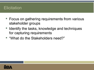 Elicitation
 Focus on gathering requirements from various
stakeholder groups
 Identify the tasks, knowledge and techniques
for capturing requirements
 “What do the Stakeholders need?”
 