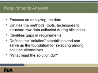 Requirements Analysis
 Focuses on analyzing the data
 Defines the methods, tools, techniques to
structure raw data collected during elicitation
 Identifies gaps in requirements
 Defines the “solution” capabilities and can
serve as the foundation for selecting among
solution alternatives.
 “What must the solution do?”
 